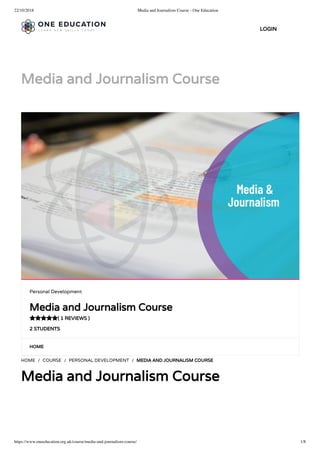 22/10/2018 Media and Journalism Course - One Education
https://www.oneeducation.org.uk/course/media-and-journalism-course/ 1/8
Media and Journalism Course
HOME
HOME / COURSE / PERSONAL DEVELOPMENT / MEDIA AND JOURNALISM COURSE
Media and Journalism Course
Personal Development
Media and Journalism Course
( 1 REVIEWS )
2 STUDENTS

LOGIN
 