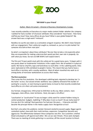 ‘MR WIAP is your Friend’
Author: Mazin Al-Jumaili – Director of Business Development, Europe.
I was recently asked by an Executive at a major media content holder whether the company
I worked for had a number of structural attributes they considered ‘must haves’. How many
staff do you have? How many offices do you have? What is your global footprint? My
answer back was a single word ‘irrelevant’.
Needless to say this was taken as a somewhat arrogant response. We didn’t move forward
with our engagement. Their safety net caught us, removed us, put us in a pile marked ‘let
someone else talk to them next year’.
So what’s so important about those attributes? No one likes to take a risk especially when
they are responsible for making a decision that would put their own role in jeopardy. Go
with what you know. Do not visit MR WIAP (I will explain later!)
The filmand TV post world stuck with this safety net for a good many years. To begin with it
was purely down to fundamental limitations in the supply chain. We all worked in a physical
world. We had to ship film, tape and hard drives to each other. In the subtitling world, titles
were replicated on VHS and biked to people’s homes. This meant that you had to have a
local office in territory with a nearby workforce. Most of whom travelled into work to sit
among banks of translator workstations to access their media.
The first revolution
Then came the first revolution. Our developed subtitling tools migrated to desktop but ‘in
the home’ no less. Our valued remote workforce was suddenly relieved of the burden of
waiting for a courier, or even having to spend money to travel to that recently established
local office to sit is their call centre environment.
Our formats changed also. VHS turned to DVD then to Blu-ray. More content, more
languages, more offices, more territories. Heck, lets open a US office!
‘Localization’ or ‘Localisation’? It was no longer a dirty word for content holders trying to
control production budgets. Subtitling ?! Why does it cost so much? Do we really need it?
Can you do it for nothing? Real questions I’ve had over the years…. It became and HAS
become the principal theme in the media supply chain. Recognition at last!
But that’s also when the problems started. Demand started to exceed supply. Bigger agents
controlled market share with their multi-territory expansion. Competition became very
aggressive. The differentiator between these companies was thin. Our customers smelled
blood and played us off against each other. We cut our own throats. Prices were dumped.
There was no meeting of minds gathering in a secretive, off-the-record location to thrash
 