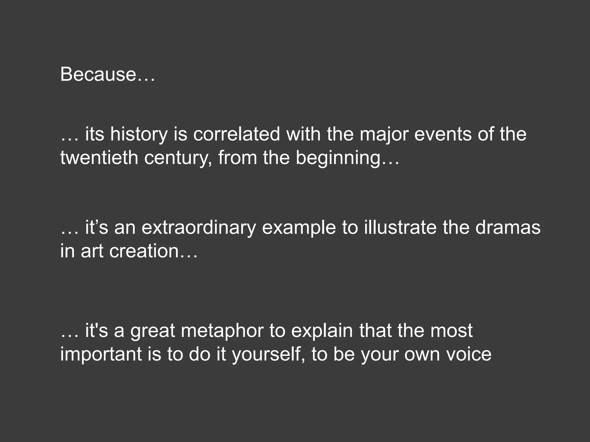 Because…


… its history is correlated with the major events of the
twentieth century, from the beginning…


… it’s an extraordinary example to illustrate the dramas
in art creation…



… it's a great metaphor to explain that the most
important is to do it yourself, to be your own voice
 