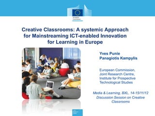 Creative Classrooms: A systemic Approach
 for Mainstreaming ICT-enabled Innovation
           for Learning in Europe

                               Yves Punie
                               Panagiotis Kampylis


                               European Commission,
                               Joint Research Centre,
                               Institute for Prospective
                               Technological Studies


                           Media & Learning, BXL, 14-15/11/12
                            Discussion Session on Creative
                                      Classrooms
 