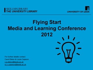 Flying Start
   Media and Learning Conference
                2012



For further details contact:
Carol Elston & Lizzie Caperon
c.a.elston@leeds.ac.uk
e.l.v.caperon@leeds.ac.uk
 