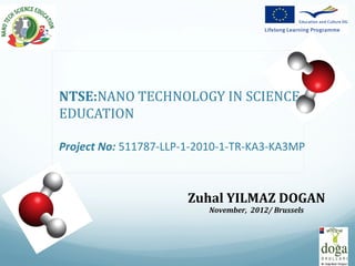 NTSE:NANO TECHNOLOGY IN SCIENCE
EDUCATION

Project No: 511787-LLP-1-2010-1-TR-KA3-KA3MP



                       Zuhal YILMAZ DOGAN
                          November, 2012/ Brussels
 