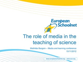 The role of media in the
    teaching of science
   Mathilde Bargoin – Media and learning conference
                                         15/11/2012


                   www.europeanschoolnet.org - www.eun.org
 