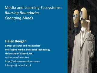 Media and Learning Ecosystems:
Blurring Boundaries
Changing Minds
Helen Keegan
Senior Lecturer and Researcher
Interactive Media and Social Technology
University of Salford, UK
twitter.com/heloukee
http://heloukee.wordpress.com
h.keegan@salford.ac.uk
 