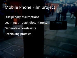 Mobile Phone Film project
Disciplinary assumptions
Learning through discontinuity
Generative constraints
Rethinking practice
 