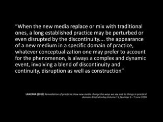 “When the new media replace or mix with traditional
ones, a long established practice may be perturbed or
even disrupted by the discontinuity.... the appearance
of a new medium in a specific domain of practice,
whatever conceptualization one may prefer to account
for the phenomenon, is always a complex and dynamic
event, involving a blend of discontinuity and
continuity, disruption as well as construction”
LANZARA (2010) Remediation of practices: How new media change the ways we see and do things in practical
domains First Monday Volume 15, Number 6 - 7 June 2010
 