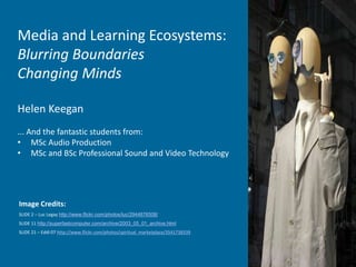 Image Credits:
SLIDE 2 – Luc Legay http://www.flickr.com/photos/luc/2944876508/
SLIDE 11 http://superfastcomputer.com/archive/2003_05_01_archive.html
SLIDE 21 – Eddi 07 http://www.flickr.com/photos/spiritual_marketplace/3541738339
Media and Learning Ecosystems:
Blurring Boundaries
Changing Minds
Helen Keegan
... And the fantastic students from:
• MSc Audio Production
• MSc and BSc Professional Sound and Video Technology
 