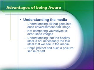 Advantages of being Aware Understanding the media Understanding all that goes into each advertisement and image. Not comparing yourselves to airbrushed images Understanding that the healthy ideal is not necessarily the thin ideal that we see in the media Helps protect and build a positive sense of self 