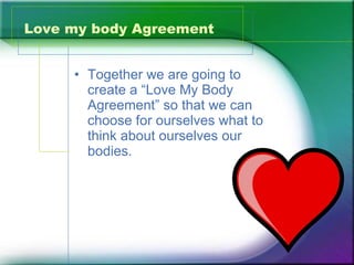 Love my body Agreement Together we are going to create a “Love My Body Agreement” so that we can choose for ourselves what to think about ourselves our bodies.  