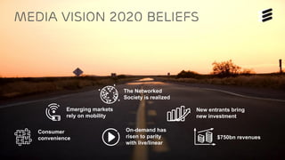 Ericsson TV&M Confidential| 2015-01-08 | Page 12
Media vision 2020 Beliefs
New entrants bring
new investment
Emerging markets
rely on mobility
The Networked
Society is realized
Consumer
convenience
On-demand has
risen to parity
with live/linear
$750bn revenues
 
