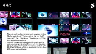Ericsson TV&M Confidential| 2015-01-08 | Page 14
BBC
• Playout and media management services for the
BBC's portfolio of TV channels in the UK (BBC
One, BBC Two, BBC Four, CBeebies and CBBC)
and Red Button service.
• Playout and Media management for the BBC’s
commercially funded international news channel,
BBC World News, which is available in more than
200 countries worldwide.
 