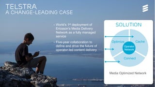 Ericsson TV&M Confidential| 2015-01-08 | Page 15
Telstra
A change-leading case
› World’s 1st deployment of
Ericsson’s Media Delivery
Network as a fully managed
service
› Five-year collaboration to
define and drive the future of
operator-led content delivery
Solution
Optimize Cache
Connect
…Leverage last mile network assets and
capabilities, connect with GCDNs and CPs
to address the full media value equation
Operator
Network
Media Optimized Network
 
