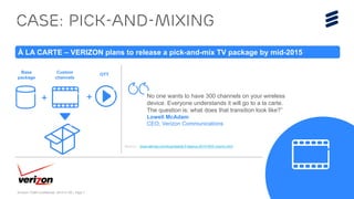 Ericsson TV&M Confidential| 2015-01-08 | Page 7
Case: Pick-and-mixing
À LA CARTE – VERIZON plans to release a pick-and-mix TV package by mid-2015
Source: www.latimes.com/business/la-fi-lazarus-20141003-column.html
No one wants to have 300 channels on your wireless
device. Everyone understands it will go to a la carte.
The question is: what does that transition look like?”
Lowell McAdam
CEO, Verizon Communications
+
Base
package
Custom
channels
+
OTT
 