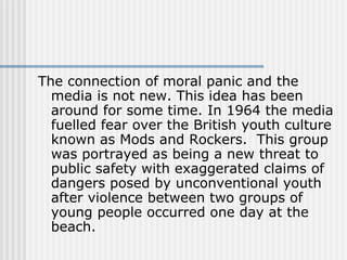 The connection of moral panic and the media is not new. This idea has been around for some time. In 1964 the media fuelled fear over the British youth culture known as Mods and Rockers.  This group was portrayed as being a new threat to public safety with exaggerated claims of dangers posed by unconventional youth after violence between two groups of young people occurred one day at the beach.  