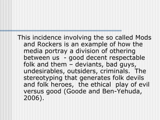 This incidence involving the so called Mods and Rockers is an example of how the media portray a division of othering  between us  - good decent respectable folk and them – deviants, bad guys, undesirables, outsiders, criminals.  The stereotyping that generates folk devils and folk heroes,  the ethical  play of evil versus good (Goode and Ben-Yehuda, 2006).  