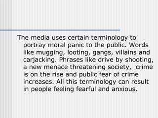 The media uses certain terminology to portray moral panic to the public. Words like mugging, looting, gangs, villains and carjacking. Phrases like drive by shooting, a new menace threatening society,  crime is on the rise and public fear of crime increases. All this terminology can result in people feeling fearful and anxious.   