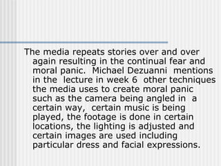 The media repeats stories over and over again resulting in the continual fear and moral panic.  Michael Dezuanni  mentions in the  lecture in week 6  other techniques the media uses to create moral panic such as the camera being angled in  a certain way,  certain music is being played, the footage is done in certain locations, the lighting is adjusted and certain images are used including particular dress and facial expressions.   