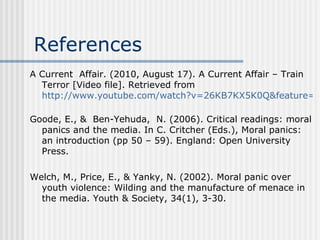References A Current  Affair. (2010, August 17). A Current Affair – Train Terror [Video file]. Retrieved from  http://www.youtube.com/watch?v=26KB7KX5K0Q&feature=related   Goode, E., &  Ben-Yehuda,  N. (2006). Critical readings: moral panics and the media. In C. Critcher (Eds.), Moral panics: an introduction (pp 50 – 59). England: Open University Press. Welch, M., Price, E., & Yanky, N. (2002). Moral panic over youth violence: Wilding and the manufacture of menace in the media. Youth & Society, 34(1), 3-30. 