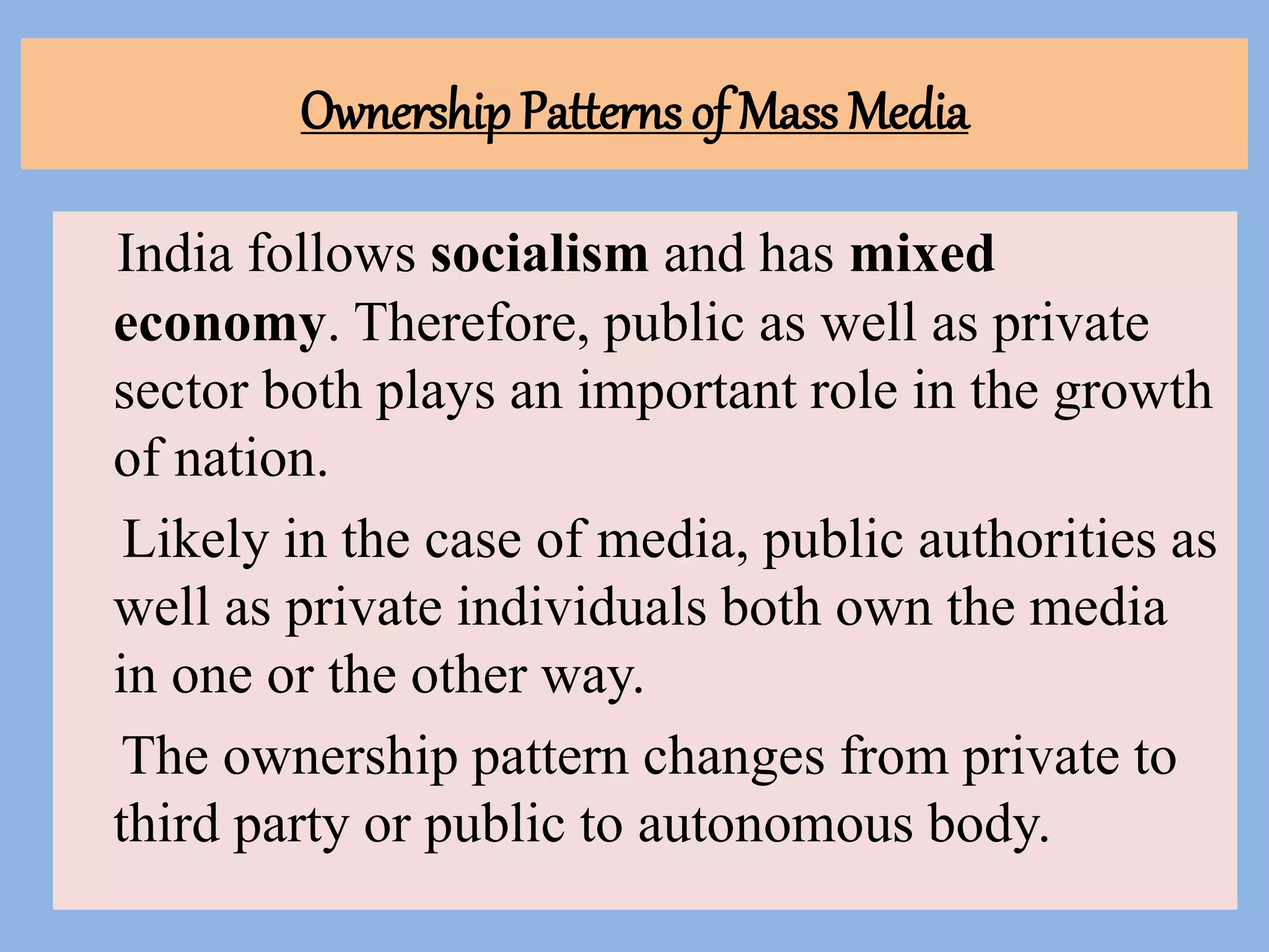 Ownership Patterns of Mass Media
India follows socialism and has mixed
economy. Therefore, public as well as private
sector both plays an important role in the growth
of nation.
Likely in the case of media, public authorities as
well as private individuals both own the media
in one or the other way.
The ownership pattern changes from private to
third party or public to autonomous body.
 