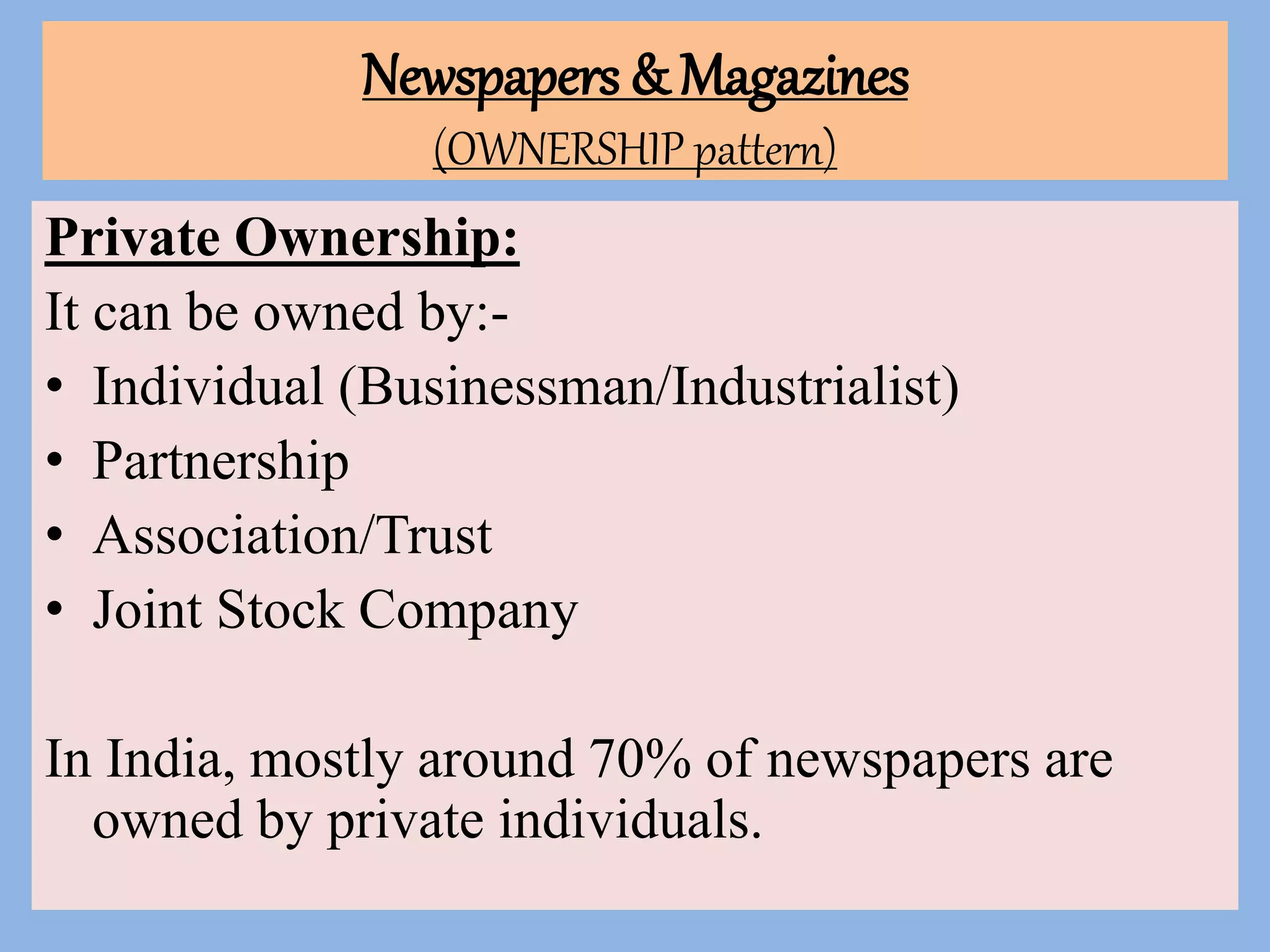 Newspapers & Magazines
(OWNERSHIP pattern)
Private Ownership:
It can be owned by:-
• Individual (Businessman/Industrialist)
• Partnership
• Association/Trust
• Joint Stock Company
In India, mostly around 70% of newspapers are
owned by private individuals.
 