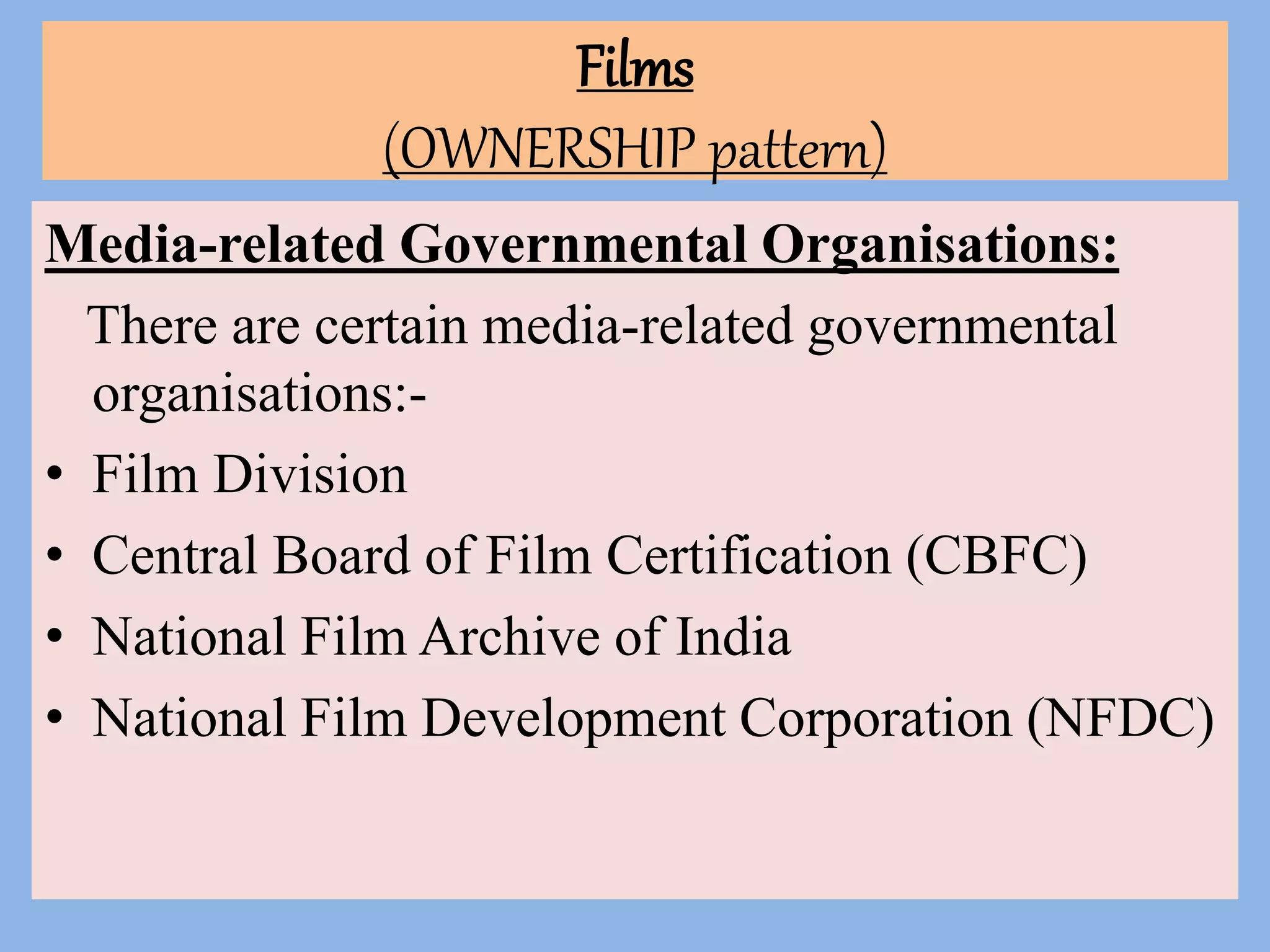Films
(OWNERSHIP pattern)
Media-related Governmental Organisations:
There are certain media-related governmental
organisations:-
• Film Division
• Central Board of Film Certification (CBFC)
• National Film Archive of India
• National Film Development Corporation (NFDC)
 