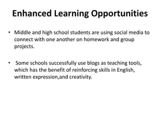 Enhanced Learning Opportunities
• Middle and high school students are using social media to
connect with one another on homework and group
projects.
• Some schools successfully use blogs as teaching tools,
which has the benefit of reinforcing skills in English,
written expression,and creativity.
 