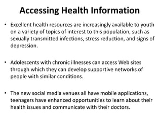 Accessing Health Information
• Excellent health resources are increasingly available to youth
on a variety of topics of interest to this population, such as
sexually transmitted infections, stress reduction, and signs of
depression.
• Adolescents with chronic illnesses can access Web sites
through which they can develop supportive networks of
people with similar conditions.
• The new social media venues all have mobile applications,
teenagers have enhanced opportunities to learn about their
health issues and communicate with their doctors.
 