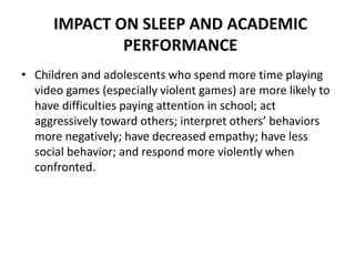 IMPACT ON SLEEP AND ACADEMIC
PERFORMANCE
• Children and adolescents who spend more time playing
video games (especially violent games) are more likely to
have difficulties paying attention in school; act
aggressively toward others; interpret others’ behaviors
more negatively; have decreased empathy; have less
social behavior; and respond more violently when
confronted.
 