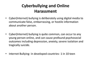 Cyberbullying and Online
Harassment
• Cyber(Internet) bullying is deliberately using digital media to
communicate false, embarrassing, or hostile information
about another person.
• Cyber(Internet) bullying is quite common, can occur to any
young person online, and can cause profound psychosocial
outcomes including depression, anxiety, severe isolation and
tragically suicide.
• Internet Bullying- in developed countries- 1 in 10 teen
 