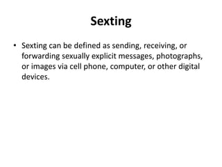 Sexting
• Sexting can be defined as sending, receiving, or
forwarding sexually explicit messages, photographs,
or images via cell phone, computer, or other digital
devices.
 