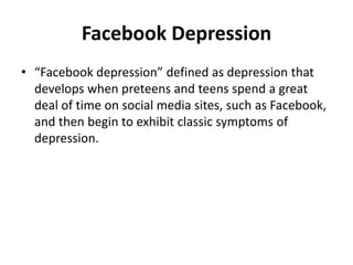 Facebook Depression
• “Facebook depression” defined as depression that
develops when preteens and teens spend a great
deal of time on social media sites, such as Facebook,
and then begin to exhibit classic symptoms of
depression.
 