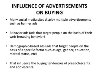INFLUENCE OF ADVERTISEMENTS
ON BUYING
• Many social media sites display multiple advertisements
such as banner ads
• Behavior ads (ads that target people on the basis of their
web-browsing behavior)
• Demographic-based ads (ads that target people on the
basis of a specific factor such as age, gender, education,
marital status, etc)
• That influence the buying tendencies of preadolescents
and adolescents.
 