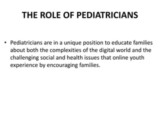 THE ROLE OF PEDIATRICIANS
• Pediatricians are in a unique position to educate families
about both the complexities of the digital world and the
challenging social and health issues that online youth
experience by encouraging families.
 