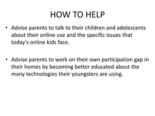 HOW TO HELP
• Advise parents to talk to their children and adolescents
about their online use and the specific issues that
today’s online kids face.
• Advise parents to work on their own participation gap in
their homes by becoming better educated about the
many technologies their youngsters are using.
 