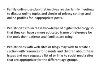 • Family online-use plan that involves regular family meetings
to discuss online topics and checks of privacy settings and
online profiles for inappropriate posts.
• Pediatricians to increase knowledge of digital technology so
that they can have a more educated frame of reference for
the tools their patients and families are using.
• Pediatricians with web sites or blogs may wish to create a
section with resources for parents and children about these
issues and may suggest a list of or links to social media sites
that are appropriate for the different age groups.
 