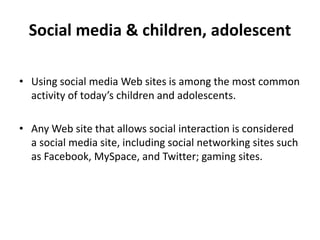 Social media & children, adolescent
• Using social media Web sites is among the most common
activity of today’s children and adolescents.
• Any Web site that allows social interaction is considered
a social media site, including social networking sites such
as Facebook, MySpace, and Twitter; gaming sites.
 