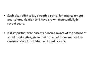 • Such sites offer today’s youth a portal for entertainment
and communication and have grown exponentially in
recent years.
• It is important that parents become aware of the nature of
social media sites, given that not all of them are healthy
environments for children and adolescents.
 
