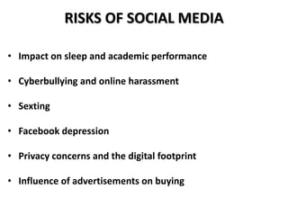 RISKS OF SOCIAL MEDIA
• Impact on sleep and academic performance
• Cyberbullying and online harassment
• Sexting
• Facebook depression
• Privacy concerns and the digital footprint
• Influence of advertisements on buying
 