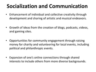 Socialization and Communication
• Enhancement of individual and collective creativity through
development and sharing of artistic and musical endeavors.
• Growth of ideas from the creation of blogs, podcasts, videos,
and gaming sites.
• Opportunities for community engagement through raising
money for charity and volunteering for local events, including
political and philanthropic events.
• Expansion of one’s online connections through shared
interests to include others from more diverse backgrounds.
 