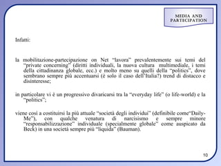 Media and
                                                                        ParteciPation




Infatti:


la mobilitazione-partecipazione on Net “lavora” prevalentemente sui temi del
   “private concerning” (diritti individuali, la nuova cultura multimediale, i temi
   della cittadinanza globale, ecc.) e molto meno su quelli della “politics”, dove
   sembrano sempre più accentuarsi (è solo il caso dell’Italia?) trend di distacco e
   disinteresse;

in particolare vi è un progressivo divaricarsi tra la “everyday life” (o life-world) e la
    “politics”;

viene così a costituirsi la più attuale “società degli individui” (definibile come“Daily-
    Me”), con qualche venatura di narcisismo e sempre minore
    “responsabilizzazione” individuale (specialmente globale” come auspicato da
    Beck) in una società sempre più “liquida” (Bauman).



                                                                                       10
 