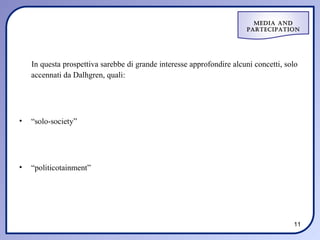 Media and
                                                                       ParteciPation




    In questa prospettiva sarebbe di grande interesse approfondire alcuni concetti, solo
    accennati da Dalhgren, quali:




•   “solo-society”




•   “politicotainment”




                                                                                      11
 