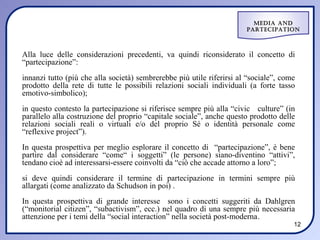Media and
                                                                       ParteciPation



Alla luce delle considerazioni precedenti, va quindi riconsiderato il concetto di
“partecipazione”:
innanzi tutto (più che alla società) sembrerebbe più utile riferirsi al “sociale”, come
prodotto della rete di tutte le possibili relazioni sociali individuali (a forte tasso
emotivo-simbolico);
in questo contesto la partecipazione si riferisce sempre più alla “civic culture” (in
parallelo alla costruzione del proprio “capitale sociale”, anche questo prodotto delle
relazioni sociali reali o virtuali e/o del proprio Sé o identità personale come
“reflexive project”).
In questa prospettiva per meglio esplorare il concetto di “partecipazione”, è bene
partire dal considerare “come“ i soggetti” (le persone) siano-diventino “attivi”,
tendano cioè ad interessarsi-essere coinvolti da “ciò che accade attorno a loro”;
si deve quindi considerare il termine di partecipazione in termini sempre più
allargati (come analizzato da Schudson in poi) .
In questa prospettiva di grande interesse sono i concetti suggeriti da Dahlgren
(“monitorial citizen”, “subactivism”, ecc.) nel quadro di una sempre più necessaria
attenzione per i temi della “social interaction” nella società post-moderna .
                                                                                      12
 