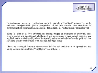 Media and
                                                                        ParteciPation




In particolare potremmo considerare come il sociale si “realizzi” in concreto, nelle
relazioni interpersonali (nella prospettiva di un più attuale “two-step-flow of
communication”) partendo, ad esempio, dal concetto di “subactivism” (Bakardijva):

come “a form of a civic preparation among people at moments in everyday life,
where norms are questioned, challenged and negotiated, where moral horizons are
applied to the social world, where issues of justice are raised- before the political has
surfaced or any connections with politics has been made”

(dove, tra l’altro, si fondono naturalmente la sfera del “privato” e del “pubblico” e si
viene a creare la più attuale “pubblic-private sphere”).




                                                                                       13
 