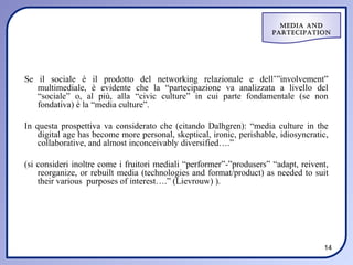 Media and
                                                                      ParteciPation




Se il sociale è il prodotto del networking relazionale e dell’”involvement”
   multimediale, è evidente che la “partecipazione va analizzata a livello del
   “sociale” o, al più, alla “civic culture” in cui parte fondamentale (se non
   fondativa) è la “media culture”.

In questa prospettiva va considerato che (citando Dalhgren): “media culture in the
    digital age has become more personal, skeptical, ironic, perishable, idiosyncratic,
    collaborative, and almost inconceivably diversified….”

(si consideri inoltre come i fruitori mediali “performer”-”produsers” “adapt, reivent,
    reorganize, or rebuilt media (technologies and format/product) as needed to suit
    their various purposes of interest….” (Lievrouw) ).




                                                                                     14
 