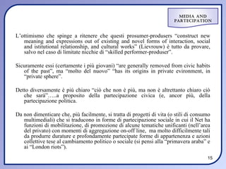 Media and
                                                                        ParteciPation



L’ottimismo che spinge a ritenere che questi prosumer-produsers “construct new
   meaning and expressions out of existing and novel forms of interaction, social
   and istitutional relationship, and cultural works” (Lievrouw) è tutto da provare,
   salvo nel caso di limitate nicchie di “skilled performer-produser”.

Sicuramente essi (certamente i più giovani) “are generally removed from civic habits
   of the past”, ma “molto del nuovo” “has its origins in private evironment, in
   “private sphere”.

Detto diversamente è più chiaro “ciò che non è più, ma non è altrettanto chiaro ciò
   che sarà”…..a proposito della partecipazione civica (e, ancor più, della
   partecipazione politica.

Da non dimenticare che, più facilmente, si tratta di progetti di vita (o stili di consumo
   multimediali) che si traducono in forme di partecipazione sociale in cui il Net ha
   funzioni di mobilitazione, di promozione di alcune tematiche unificanti (nell’area
   del privato) con momenti di aggregazione on-off line, ma molto difficilmente tali
   da produrre durature e profondamente partecipate forme di appartenenza e azioni
   collettive tese al cambiamento politico o sociale (si pensi alla “primavera araba” e
   ai “London riots”).
                                                                                       15
 
