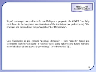 Media and
                                                                      ParteciPation




Si può comunque essere d’accordo con Dalhgren a proposito che il NET “can help
contributes to the long-term transformation of the institution (we prefere to say “the
practices and the modes of the partecipation”) of Democracy”.




Con riferimento ai più comuni “political domains”, i suoi “appelli” hanno più
facilmente funzioni “advocate” e “activist” (così come nel prossimo futuro potranno
essere alla base di una nuova “e-governance” (o “e-burocracy”?) ).




                                                                                    16
 
