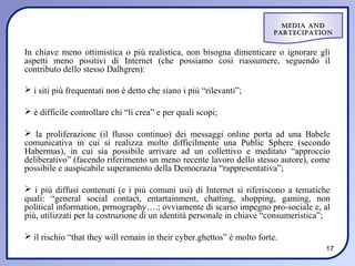 Media and
                                                                        ParteciPation


In chiave meno ottimistica o più realistica, non bisogna dimenticare o ignorare gli
aspetti meno positivi di Internet (che possiamo così riassumere, seguendo il
contributo dello stesso Dalhgren):

 i siti più frequentati non è detto che siano i più “rilevanti”;

 è difficile controllare chi “li crea” e per quali scopi;

 la proliferazione (il flusso continuo) dei messaggi online porta ad una Babele
comunicativa in cui si realizza molto difficilmente una Public Sphere (secondo
Habermas), in cui sia possibile arrivare ad un collettivo e meditato “approccio
deliberativo” (facendo riferimento un meno recente lavoro dello stesso autore), come
possibile e auspicabile superamento della Democrazia “rappresentativa”;

 i più diffusi contenuti (e i più comuni usi) di Internet si riferiscono a tematiche
quali: “general social contact, entartainment, chatting, shopping, gaming, non
political information, prrnography….; ovviamente di scarso impegno pro-sociale e, al
più, utilizzati per la costruzione di un identità personale in chiave “consumeristica”;

 il rischio “that they will remain in their cyber.ghettos” è molto forte.
                                                                                     17
 