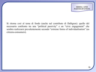 Media and
                                                                   ParteciPation




Si ritorna così al tema di fondo (anche nel contributo di Dalhgren): quello del
necessario confronto tra una “political passivity” e un “civic engagement” che
sembra realizzarsi prevalentemente secondo “extreme forms of individualisation” (as
citizens-consumers).




                                                                                 18
 