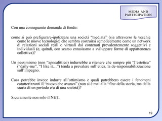 Media and
                                                                       ParteciPation



Con una conseguente domanda di fondo:

come si può prefigurare-ipotizzare una società “mediata” (sia attraverso le vecchie
   come le nuove tecnologie) che sembra costruirsi semplicemente come un network
   di relazioni sociali reali o virtuali dai contenuti prevalentemente soggettivi e
   individuali (e, quindi, con scarso entusiasmo a sviluppare forme di appartenenza
   collettiva)?

Un pessimismo (non “apocalittico) indurrebbe a ritenere che sempre più “l’estetica”
   (“daily-me”, “I like it…”) tenda a prevalere sull’etica, la de-responsabilizzazione
   sull’impegno.

Cosa potrebbe invece indurre all’ottimismo e quali potrebbero essere i fenomeni
   caratterizzanti il “nuovo che avanza” (non si è mai alla “fine della storia, ma della
   storia di un periodo e/o di una società)?

Sicuramente non solo il NET.


                                                                                      19
 