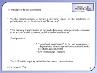 Media and
                                                                       ParteciPation
    (I presupposti del suo contributo)


•    “Media metarmorphosis is having a profound impact on the conditions of
     partecipation and on the dynamics of Democracy”


•    “The dramatic transformation of the media landscape with inexorably connected
     to an array of social, economic, political and cultural factors”

     (Basti pensare a:

                                * “globalized neoliberism” (e le sue conseguenze:
                                     fragmentated citinzeship-individualism,multimedia
                                   life-styles, consumerism)
                                 * new technologies (Internet) )


•    The NET and its capacity to facilitate horizontal communication

(civic or social (?) )                                                                   2
 